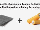 Benefits of Aluminium Foam in Batteries: The Next Innovation in Battery Technology