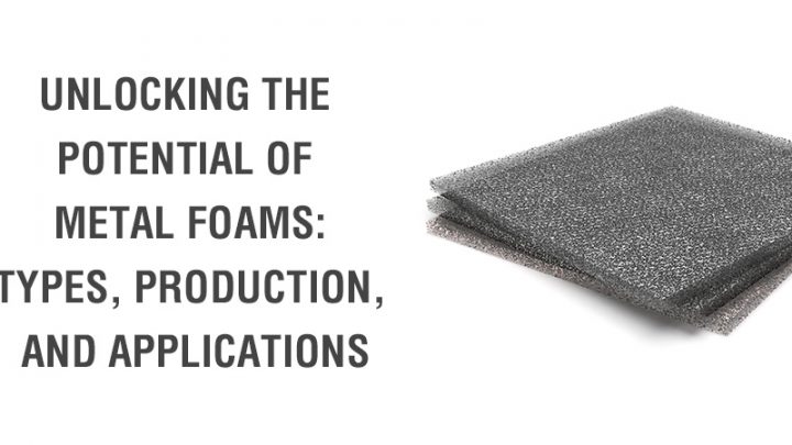 Unlocking the Potential of Metal Foams: Types, Production, and Applications